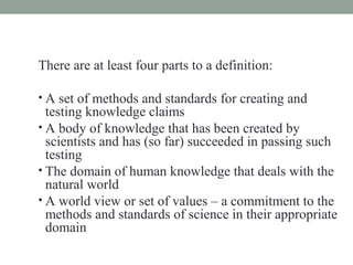 There are at least four parts to a definition:

• A set of methods and standards for creating and
  testing knowledge claims
• A body of knowledge that has been created by
  scientists and has (so far) succeeded in passing such
  testing
• The domain of human knowledge that deals with the
  natural world
• A world view or set of values – a commitment to the
  methods and standards of science in their appropriate
  domain
 
