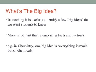 What’s The Big Idea?
• In teaching it is useful to identify a few ‘big ideas’ that
 we want students to know

• More important than memorising facts and factoids


• e.g. in Chemistry, one big idea is ‘everything is made
 out of chemicals’
 