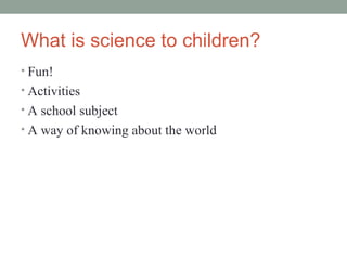 What is science to children?
• Fun!
• Activities
• A school subject
• A way of knowing about the world
 
