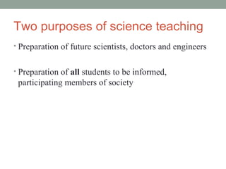 Two purposes of science teaching
• Preparation of future scientists, doctors and engineers


• Preparation of all students to be informed,
 participating members of society
 