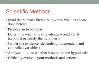 Scientific Methods
• (read the relevant literature to know what has been
  done before)
• Propose an hypothesis
• Determine what kind of evidence would verify
  (support) or falsify the hypothesis
• Gather the evidence (dependent, independent and
  controlled variables)
• Analyse it to test whether it supports the hypothesis
• Critically evaluate your methods and actions
 