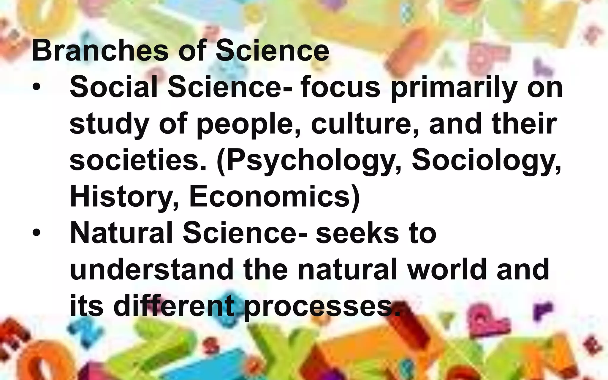Branches of Science
• Social Science- focus primarily on
study of people, culture, and their
societies. (Psychology, Sociology,
History, Economics)
• Natural Science- seeks to
understand the natural world and
its different processes.