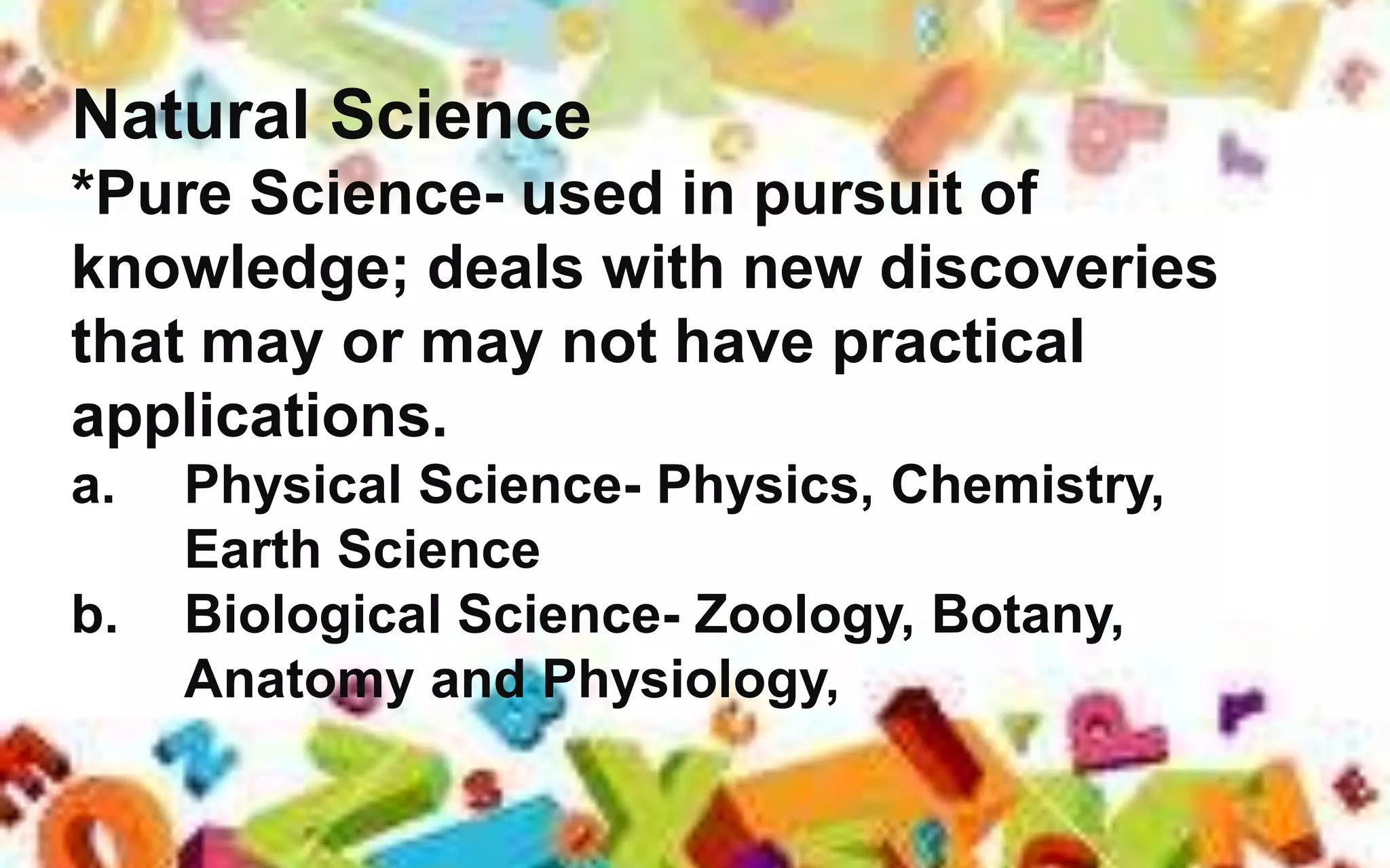 Natural Science
*Pure Science- used in pursuit of
knowledge; deals with new discoveries
that may or may not have practical
applications.
a. Physical Science- Physics, Chemistry,
Earth Science
b. Biological Science- Zoology, Botany,
Anatomy and Physiology,