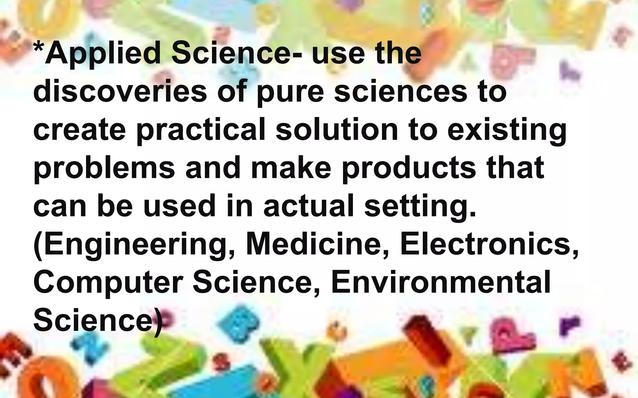 *Applied Science- use the
discoveries of pure sciences to
create practical solution to existing
problems and make products that
can be used in actual setting.
(Engineering, Medicine, Electronics,
Computer Science, Environmental
Science)