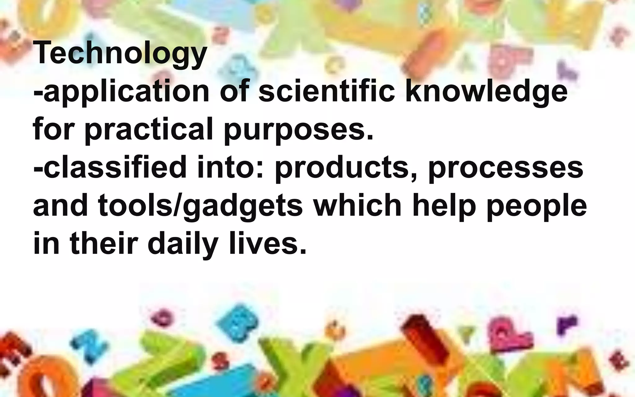 Technology
-application of scientific knowledge
for practical purposes.
-classified into: products, processes
and tools/gadgets which help people
in their daily lives.
