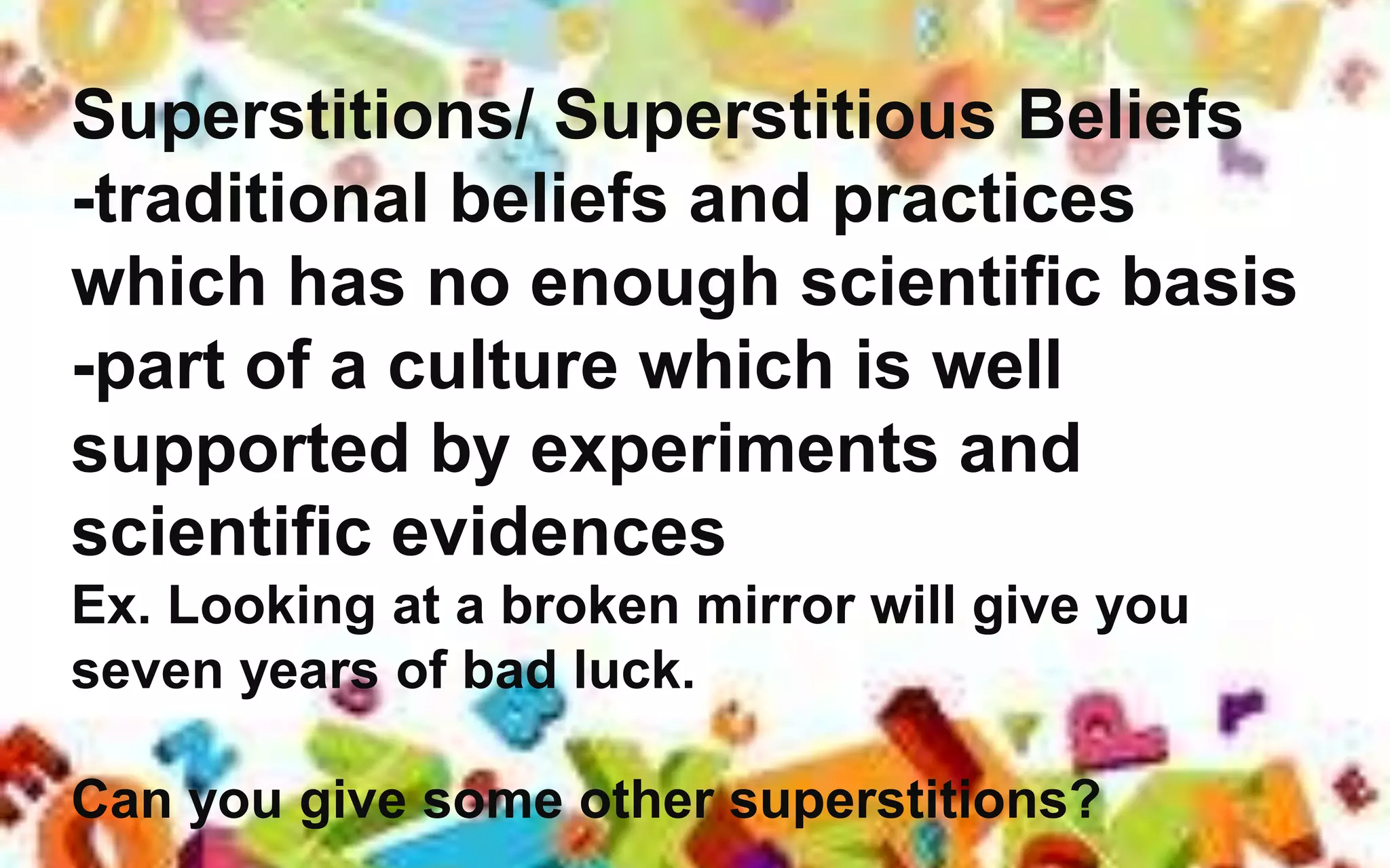 Superstitions/ Superstitious Beliefs
-traditional beliefs and practices
which has no enough scientific basis
-part of a culture which is well
supported by experiments and
scientific evidences
Ex. Looking at a broken mirror will give you
seven years of bad luck.
Can you give some other superstitions?