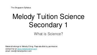 Melody Tuition Science
Secondary 1
What is Science?
Material belongs to Melody Ching. Reproducible by permission.
contact her at www.melodytuition.com
email: tutor@melodytuition.com
The Singapore Syllabus
 