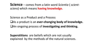 Science – comes from a latin word Scientia ( scient-
sciens) which means having knowledge.
Science as a Product and a Process
As a product is an ever-changing body of knowledge.
An ongoing process of investigating and thinking.
Superstitions are beliefs which are not usually
explained by the methods of the natural sciences.
 