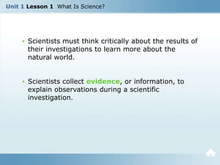 Unit 1 Lesson 1 What Is Science?
• Scientists must think critically about the results of
their investigations to learn more about the
natural world.
• Scientists collect evidence, or information, to
explain observations during a scientific
investigation.
 