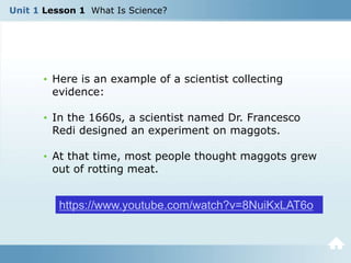 Unit 1 Lesson 1 What Is Science?
• Here is an example of a scientist collecting
evidence:
• In the 1660s, a scientist named Dr. Francesco
Redi designed an experiment on maggots.
• At that time, most people thought maggots grew
out of rotting meat.
https://www.youtube.com/watch?v=8NuiKxLAT6o
 