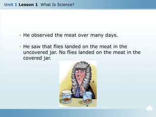 Unit 1 Lesson 1 What Is Science?
• He observed the meat over many days.
• He saw that flies landed on the meat in the
uncovered jar. No flies landed on the meat in the
covered jar.
 
