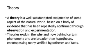 Theory
•A theory is a well-substantiated explanation of some
aspect of the natural world, based on a body of
evidence that has been repeatedly confirmed through
observation and experimentation.
•Theories explain the why and how behind certain
phenomena and are broader than hypotheses,
encompassing many verified hypotheses and facts.
 