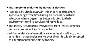 • The Theory of Evolution by Natural Selection
• Proposed by Charles Darwin, this theory explains how
species change over time through a process of natural
selection, where organisms better adapted to their
environment tend to survive and reproduce.
• The theory is supported by evidence from fossils, genetics,
and observations of species in nature.
• While the details of evolution are continually refined, the
core idea—that species evolve over time—is widely accepted
as a fundamental principle of biology.
 