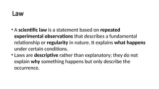 Law
• A scientific law is a statement based on repeated
experimental observations that describes a fundamental
relationship or regularity in nature. It explains what happens
under certain conditions.
• Laws are descriptive rather than explanatory; they do not
explain why something happens but only describe the
occurrence.
 