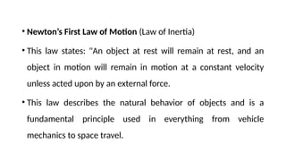 • Newton’s First Law of Motion (Law of Inertia)
• This law states: "An object at rest will remain at rest, and an
object in motion will remain in motion at a constant velocity
unless acted upon by an external force.
• This law describes the natural behavior of objects and is a
fundamental principle used in everything from vehicle
mechanics to space travel.
 