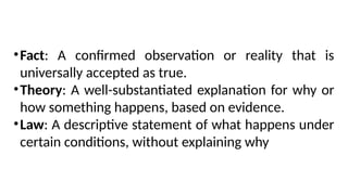 •Fact: A confirmed observation or reality that is
universally accepted as true.
•Theory: A well-substantiated explanation for why or
how something happens, based on evidence.
•Law: A descriptive statement of what happens under
certain conditions, without explaining why
 