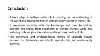 Conclusion
• Science plays an indispensable role in shaping our understanding of
the world and driving progress in virtually every aspect of human life.
• It empowers societies with the knowledge and tools to address
complex challenges, from healthcare to climate change, while also
fostering technological innovation and improving quality of life.
• The systematic and evidence-based nature of scientific inquiry
ensures that discoveries are reliable, reproducible, and continuously
evolving.
 