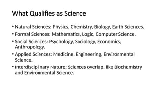What Qualifies as Science
• Natural Sciences: Physics, Chemistry, Biology, Earth Sciences.
• Formal Sciences: Mathematics, Logic, Computer Science.
• Social Sciences: Psychology, Sociology, Economics,
Anthropology.
• Applied Sciences: Medicine, Engineering, Environmental
Science.
• Interdisciplinary Nature: Sciences overlap, like Biochemistry
and Environmental Science.
 