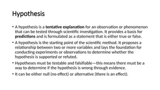 Hypothesis
• A hypothesis is a tentative explanation for an observation or phenomenon
that can be tested through scientific investigation. It provides a basis for
predictions and is formulated as a statement that is either true or false.
• A hypothesis is the starting point of the scientific method. It proposes a
relationship between two or more variables and lays the foundation for
conducting experiments or observations to determine whether the
hypothesis is supported or refuted.
• Hypotheses must be testable and falsifiable—this means there must be a
way to determine if the hypothesis is wrong through evidence.
• It can be either null (no effect) or alternative (there is an effect).
 