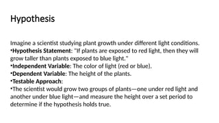 Hypothesis
Imagine a scientist studying plant growth under different light conditions.
•Hypothesis Statement: "If plants are exposed to red light, then they will
grow taller than plants exposed to blue light."
•Independent Variable: The color of light (red or blue).
•Dependent Variable: The height of the plants.
•Testable Approach:
•The scientist would grow two groups of plants—one under red light and
another under blue light—and measure the height over a set period to
determine if the hypothesis holds true.
 