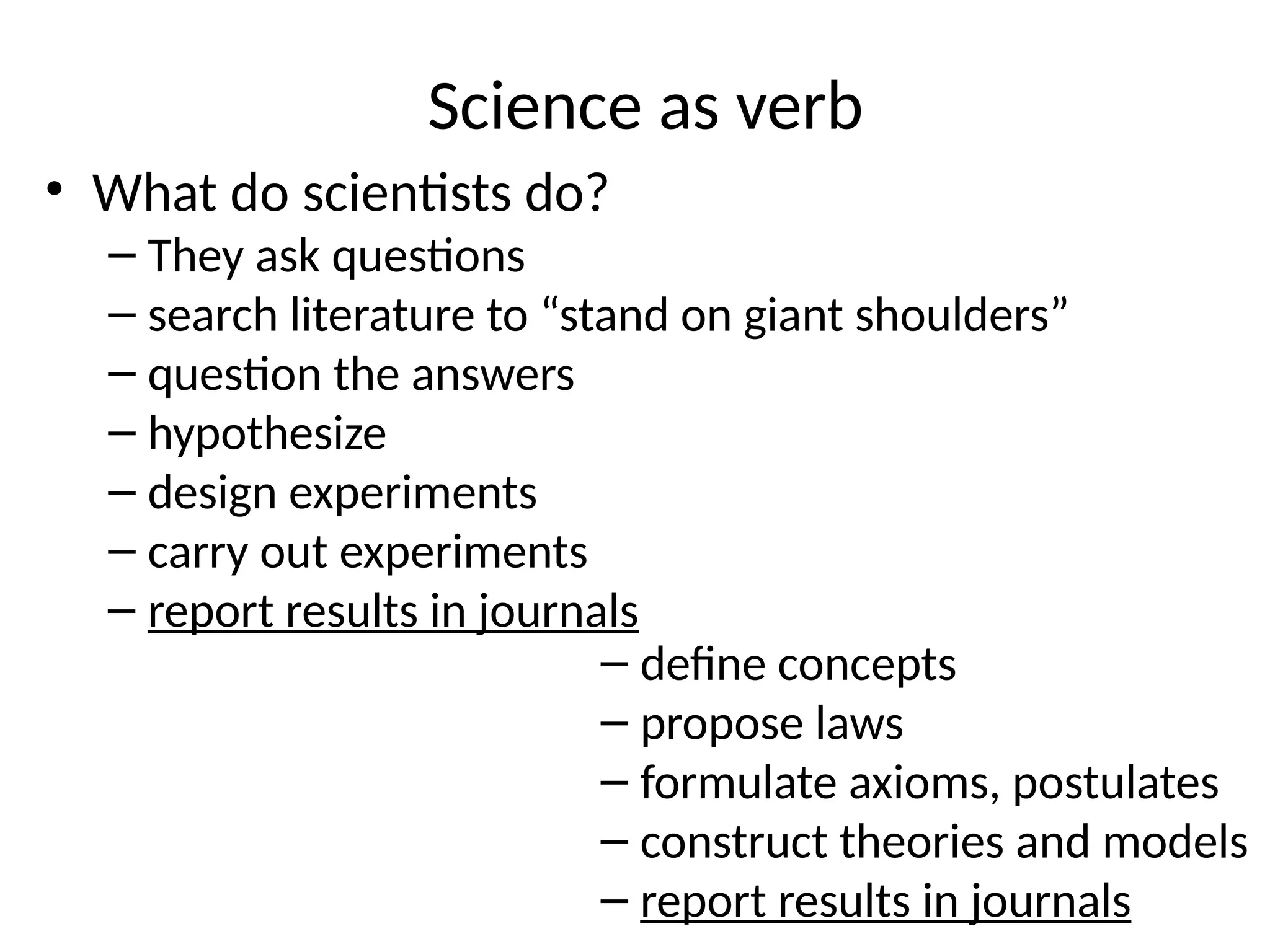 Science as verb
• What do scientists do?
– They ask questions
– search literature to “stand on giant shoulders”
– question the answers
– hypothesize
– design experiments
– carry out experiments
– report results in journals
– define concepts
– propose laws
– formulate axioms, postulates
– construct theories and models
– report results in journals
 