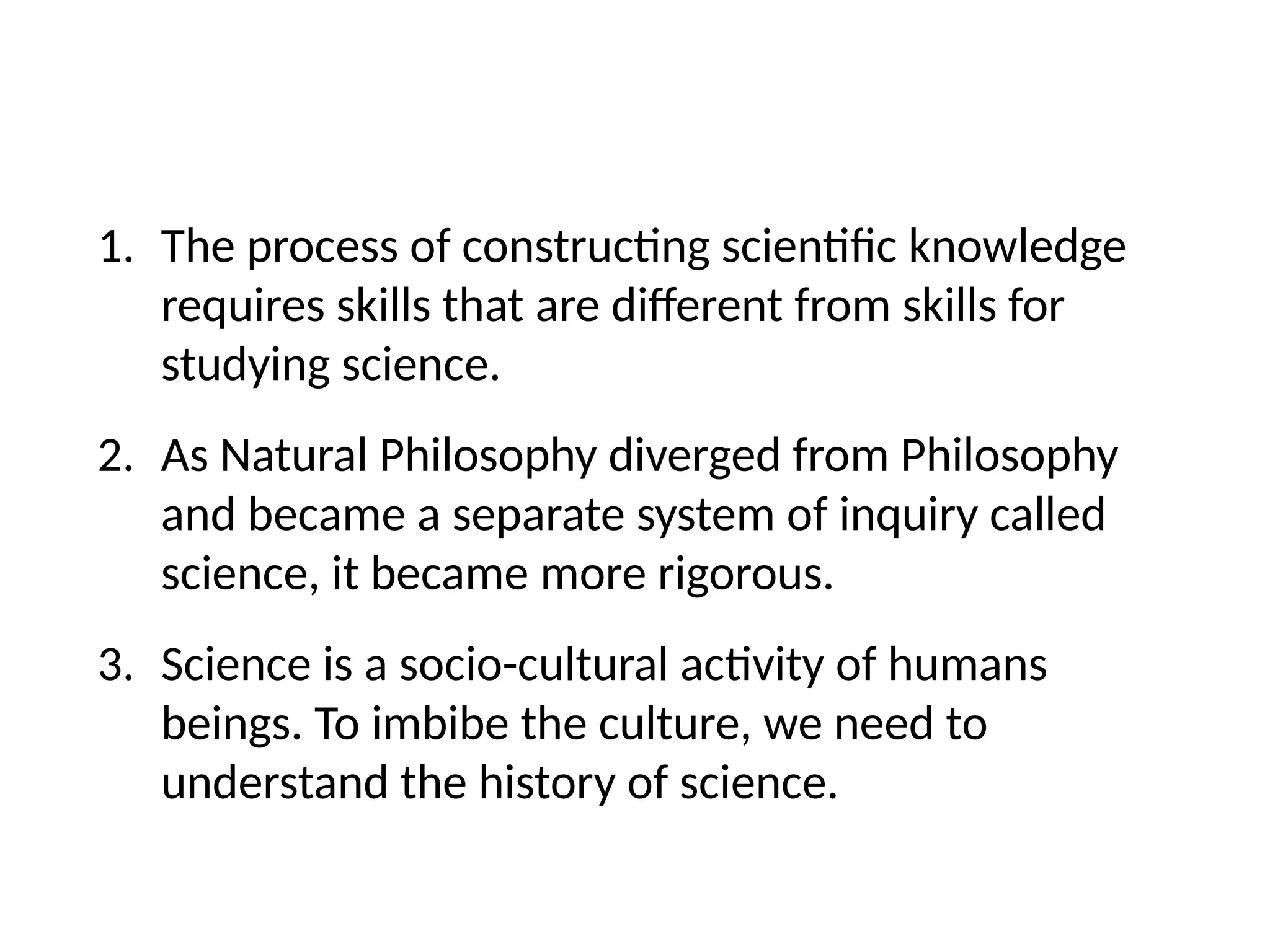 1. The process of constructing scientific knowledge
requires skills that are different from skills for
studying science.
2. As Natural Philosophy diverged from Philosophy
and became a separate system of inquiry called
science, it became more rigorous.
3. Science is a socio-cultural activity of humans
beings. To imbibe the culture, we need to
understand the history of science.
 