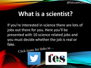 @EducateCareers
What is a scientist?
If you’re interested in science there are lots of
jobs out there for you. Here you’ll be
presented with 10 science related jobs and
you must decide whether the job is real or
fake.
 