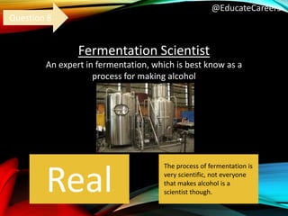 @EducateCareers
Fermentation Scientist
An expert in fermentation, which is best know as a
process for making alcohol
Real
Question 8
The process of fermentation is
very scientific, not everyone
that makes alcohol is a
scientist though.
 
