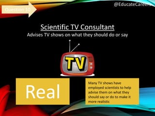 @EducateCareers
Scientific TV Consultant
Advises TV shows on what they should do or say
Real
Question 10
Many TV shows have
employed scientists to help
advise them on what they
should say or do to make it
more realistic
 