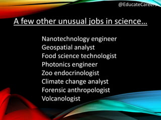 @EducateCareers
Nanotechnology engineer
Geospatial analyst
Food science technologist
Photonics engineer
Zoo endocrinologist
Climate change analyst
Forensic anthropologist
Volcanologist
A few other unusual jobs in science…
 