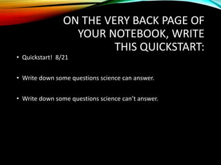ON THE VERY BACK PAGE OF
YOUR NOTEBOOK, WRITE
THIS QUICKSTART:
• Quickstart! 8/21
• Write down some questions science can answer.
• Write down some questions science can’t answer.
 