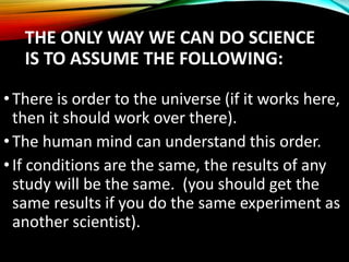 •There is order to the universe (if it works here,
then it should work over there).
•The human mind can understand this order.
•If conditions are the same, the results of any
study will be the same. (you should get the
same results if you do the same experiment as
another scientist).
THE ONLY WAY WE CAN DO SCIENCE
IS TO ASSUME THE FOLLOWING:
 
