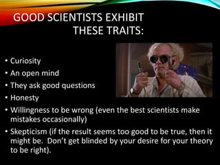 GOOD SCIENTISTS EXHIBIT
THESE TRAITS:
• Curiosity
• An open mind
• They ask good questions
• Honesty
• Willingness to be wrong (even the best scientists make
mistakes occasionally)
• Skepticism (if the result seems too good to be true, then it
might be. Don’t get blinded by your desire for your theory
to be right).
 