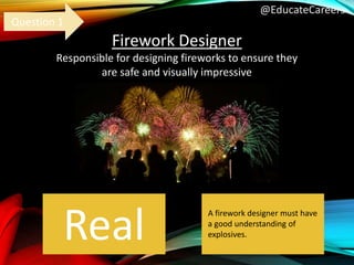 @EducateCareers
Firework Designer
Responsible for designing fireworks to ensure they
are safe and visually impressive
Real
Question 1
A firework designer must have
a good understanding of
explosives.
 