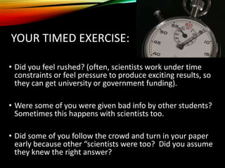 YOUR TIMED EXERCISE:
• Did you feel rushed? (often, scientists work under time
constraints or feel pressure to produce exciting results, so
they can get university or government funding).
• Were some of you were given bad info by other students?
Sometimes this happens with scientists too.
• Did some of you follow the crowd and turn in your paper
early because other “scientists were too? Did you assume
they knew the right answer?
 