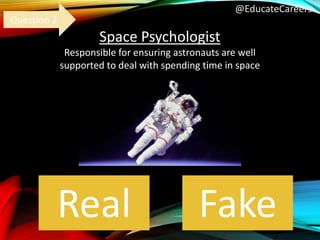 @EducateCareers
Space Psychologist
Responsible for ensuring astronauts are well
supported to deal with spending time in space
Real Fake
Question 2
 