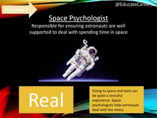 @EducateCareers
Space Psychologist
Responsible for ensuring astronauts are well
supported to deal with spending time in space
Real
Question 2
Going to space and back can
be quite a stressful
experience. Space
psychologists help astronauts
deal with the stress.
 