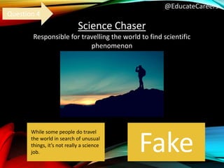 @EducateCareers
Science Chaser
Responsible for travelling the world to find scientific
phenomenon
Fake
Question 4
While some people do travel
the world in search of unusual
things, it’s not really a science
job.
 