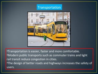Transportation




•Transportation is easier, faster and more comfortable.
•Modern public transports such as commuter trains and light
rail transit reduce congestion in cities.
•The design of better roads and highways increases the safety of
users.
 