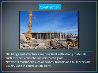 Construction




•Buildings and structures are now built with strong materials
such as steel, concrete and reinforced glass.
•Powerful machinery such as cranes, tractors and bulldozers are
usually used in construction works.
 