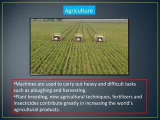 Agriculture




•Machines are used to carry out heavy and difficult tasks
such as ploughing and harvesting.
•Plant breeding, new agricultural techniques, fertilizers and
insecticides contribute greatly in increasing the world’s
agricultural products.
 
