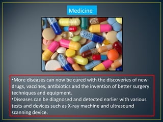 Medicine




•More diseases can now be cured with the discoveries of new
drugs, vaccines, antibiotics and the invention of better surgery
techniques and equipment.
•Diseases can be diagnosed and detected earlier with various
tests and devices such as X-ray machine and ultrasound
scanning device.
 