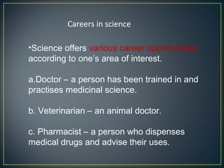 Careers in science

•Science offers various career opportunities
according to one’s area of interest.

a.Doctor – a person has been trained in and
practises medicinal science.

b. Veterinarian – an animal doctor.

c. Pharmacist – a person who dispenses
medical drugs and advise their uses.
 