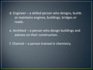 d. Engineer – a skilled person who designs, builds
    or maintains engines, buildings, bridges or
    roads.

e. Architect – a person who design buildings and
    advises on their construction.

f. Chemist – a person trained in chemistry.
 