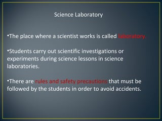 Science Laboratory


•The place where a scientist works is called laboratory.

•Students carry out scientific investigations or
experiments during science lessons in science
laboratories.

•There are rules and safety precautions that must be
followed by the students in order to avoid accidents.
 