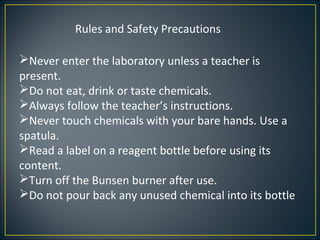 Rules and Safety Precautions

Never enter the laboratory unless a teacher is
present.
Do not eat, drink or taste chemicals.
Always follow the teacher’s instructions.
Never touch chemicals with your bare hands. Use a
spatula.
Read a label on a reagent bottle before using its
content.
Turn off the Bunsen burner after use.
Do not pour back any unused chemical into its bottle
 