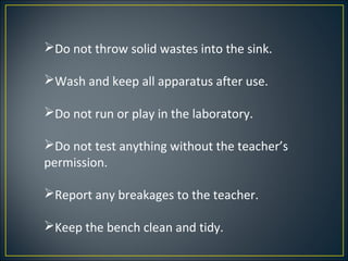 Do not throw solid wastes into the sink.

Wash and keep all apparatus after use.

Do not run or play in the laboratory.

Do not test anything without the teacher’s
permission.

Report any breakages to the teacher.

Keep the bench clean and tidy.
 