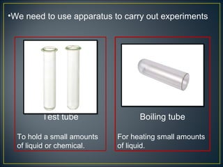 •We need to use apparatus to carry out experiments




         Test tube                Boiling tube

  To hold a small amounts   For heating small amounts
  of liquid or chemical.    of liquid.
 