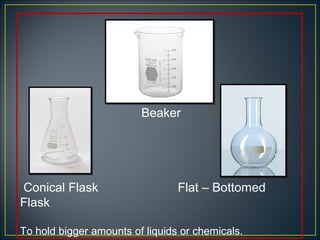 Beaker




Conical Flask                    Flat – Bottomed
Flask

To hold bigger amounts of liquids or chemicals.
 