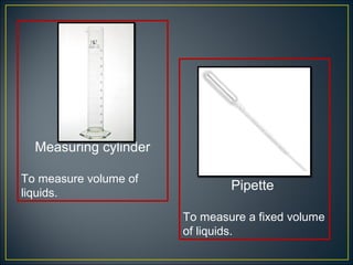 Measuring cylinder

To measure volume of
                               Pipette
liquids.

                       To measure a fixed volume
                       of liquids.
 